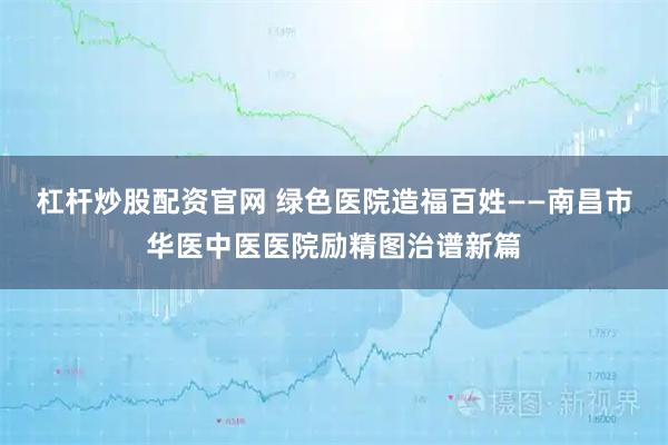 杠杆炒股配资官网 绿色医院造福百姓——南昌市华医中医医院励精图治谱新篇