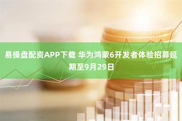 易操盘配资APP下载 华为鸿蒙6开发者体验招募延期至9月29日