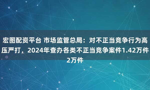 宏图配资平台 市场监管总局：对不正当竞争行为高压严打，2024年查办各类不正当竞争案件1.42万件