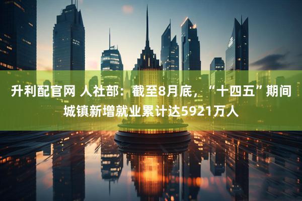 升利配官网 人社部：截至8月底，“十四五”期间城镇新增就业累计达5921万人