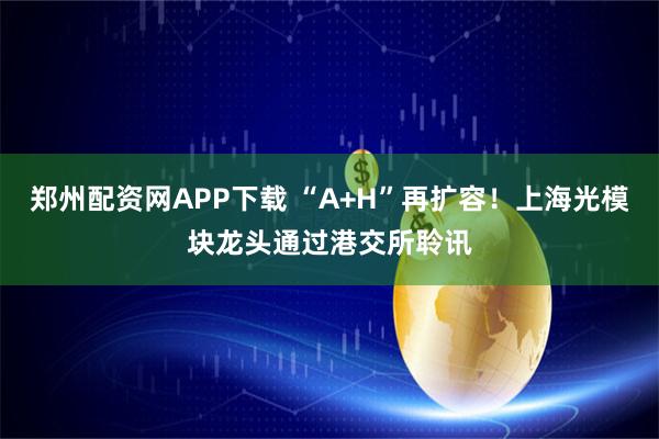 郑州配资网APP下载 “A+H”再扩容!上海光模块龙头通过港交所聆讯