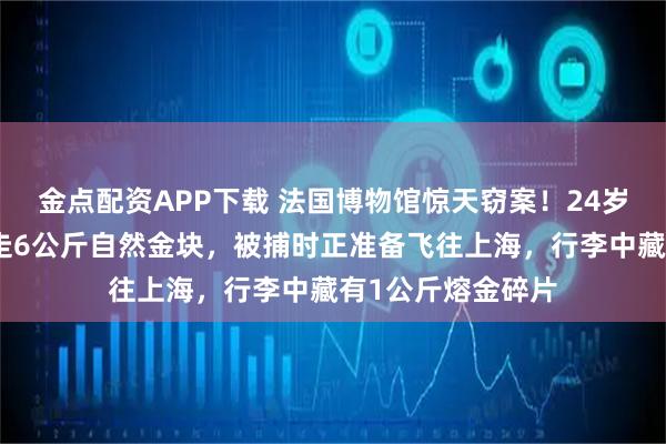 金点配资APP下载 法国博物馆惊天窃案！24岁中国女子涉嫌盗走6公斤自然金块，被捕时正准备飞往上海，行李中藏有1公斤熔金碎片