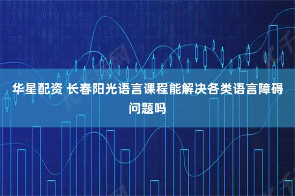 华星配资 长春阳光语言课程能解决各类语言障碍问题吗