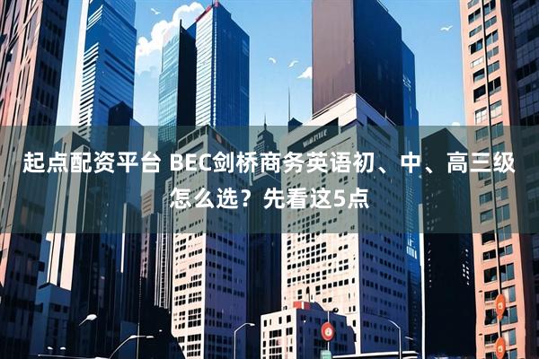起点配资平台 BEC剑桥商务英语初、中、高三级怎么选？先看这5点