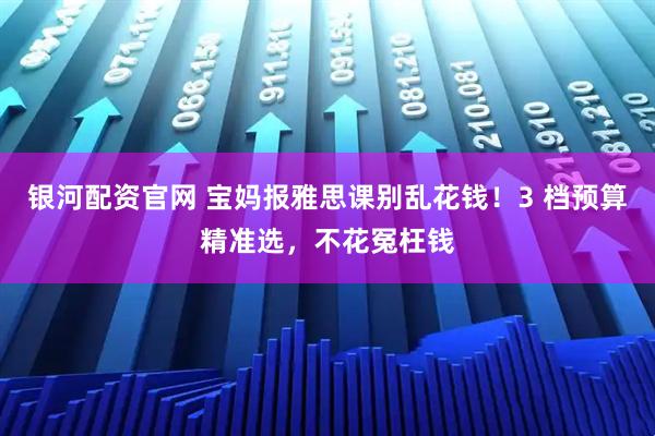 银河配资官网 宝妈报雅思课别乱花钱!3 档预算精准选,不花冤枉钱