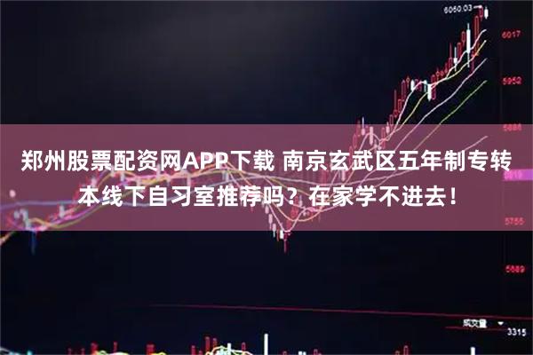 郑州股票配资网APP下载 南京玄武区五年制专转本线下自习室推荐吗？在家学不进去！