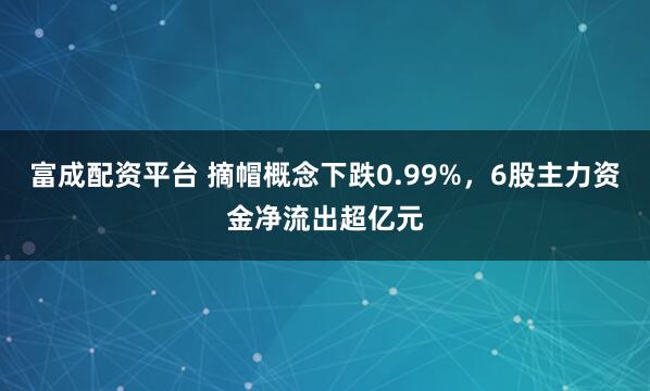 富成配资平台 摘帽概念下跌0.99%,6股主力资金净流出超亿元