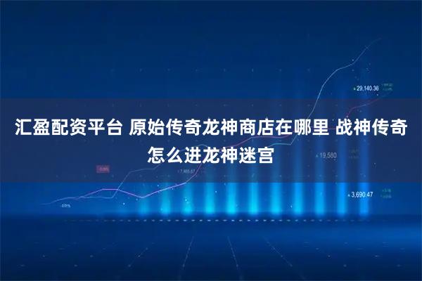 汇盈配资平台 原始传奇龙神商店在哪里 战神传奇怎么进龙神迷宫