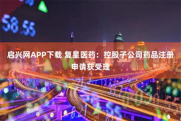 启兴网APP下载 复星医药：控股子公司药品注册申请获受理