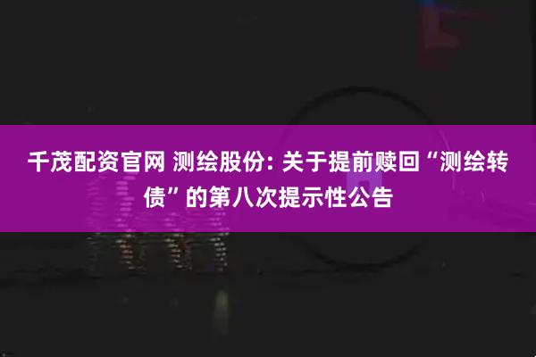 千茂配资官网 测绘股份: 关于提前赎回“测绘转债”的第八次提示性公告