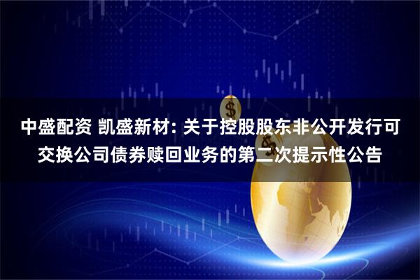 中盛配资 凯盛新材: 关于控股股东非公开发行可交换公司债券赎回业务的第二次提示性公告