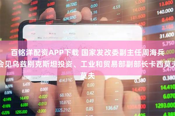 百铭洋配资APP下载 国家发改委副主任周海兵会见乌兹别克斯坦投资、工业和贸易部副部长卡西莫夫