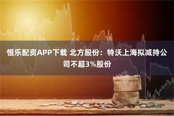 恒乐配资APP下载 北方股份：特沃上海拟减持公司不超3%股份