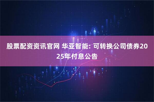 股票配资资讯官网 华亚智能: 可转换公司债券2025年付息公告