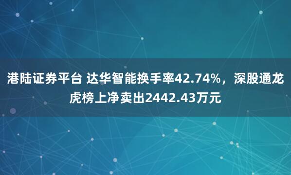 港陆证券平台 达华智能换手率42.74%，深股通龙虎榜上净卖出2442.43万元