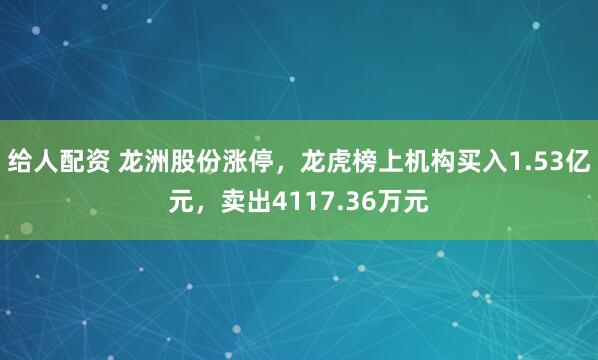给人配资 龙洲股份涨停，龙虎榜上机构买入1.53亿元，卖出4117.36万元