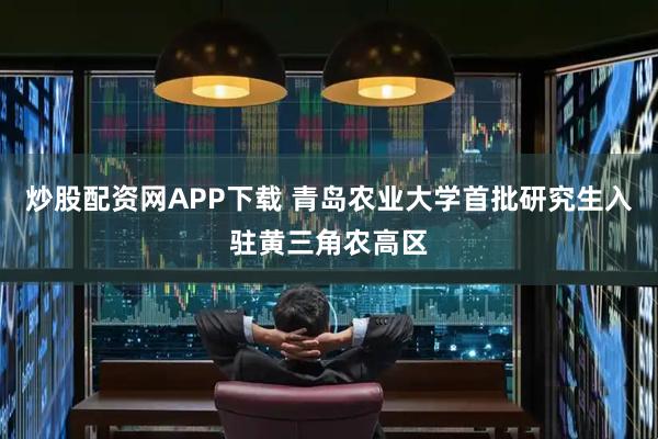 炒股配资网APP下载 青岛农业大学首批研究生入驻黄三角农高区