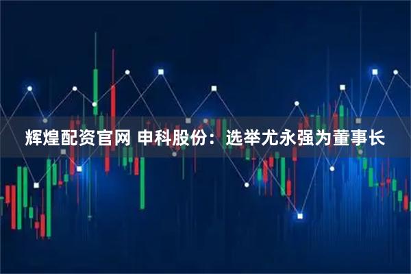 辉煌配资官网 申科股份：选举尤永强为董事长