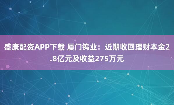 盛康配资APP下载 厦门钨业：近期收回理财本金2.8亿元及收益275万元