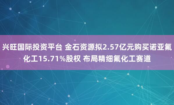 兴旺国际投资平台 金石资源拟2.57亿元购买诺亚氟化工15.71%股权 布局精细氟化工赛道