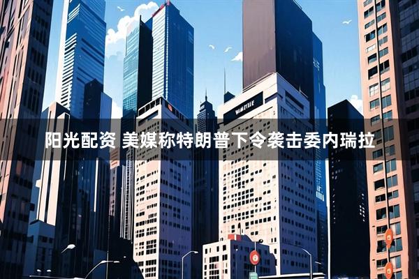 阳光配资 美媒称特朗普下令袭击委内瑞拉