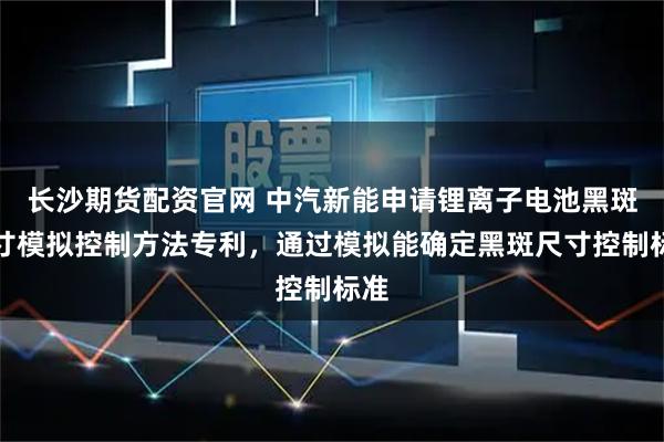 长沙期货配资官网 中汽新能申请锂离子电池黑斑尺寸模拟控制方法专利，通过模拟能确定黑斑尺寸控制标准