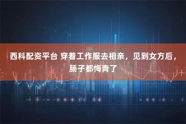 西科配资平台 穿着工作服去相亲，见到女方后，肠子都悔青了