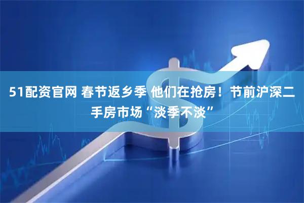 51配资官网 春节返乡季 他们在抢房！节前沪深二手房市场“淡季不淡”