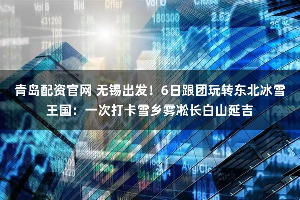 青岛配资官网 无锡出发!6日跟团玩转东北冰雪王国:一次打卡雪乡雾凇长白山延吉