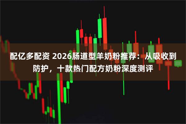 配亿多配资 2026肠道型羊奶粉推荐：从吸收到防护，十款热门配方奶粉深度测评