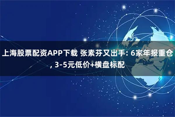 上海股票配资APP下载 张素芬又出手: 6家年报重仓, 3-5元低价+横盘标配
