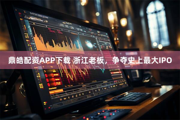 鼎皓配资APP下载 浙江老板，争夺史上最大IPO