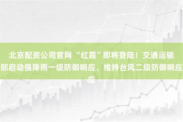 北京配资公司官网 “红霞”即将登陆！交通运输部启动强降雨一级防御响应、维持台风二级防御响应