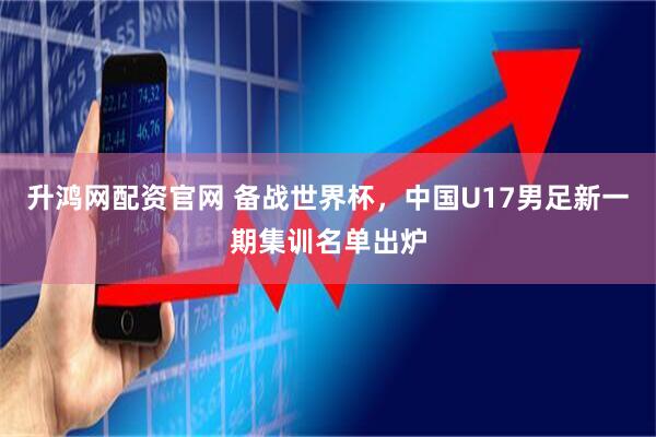 升鸿网配资官网 备战世界杯，中国U17男足新一期集训名单出炉