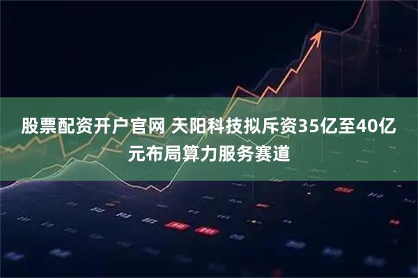 股票配资开户官网 天阳科技拟斥资35亿至40亿元布局算力服务赛道