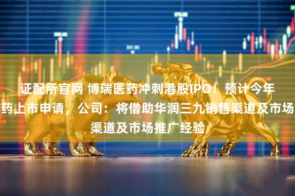 证配所官网 博瑞医药冲刺港股IPO！预计今年递交减重药上市申请，公司：将借助华润三九销售渠道及市场推广经验