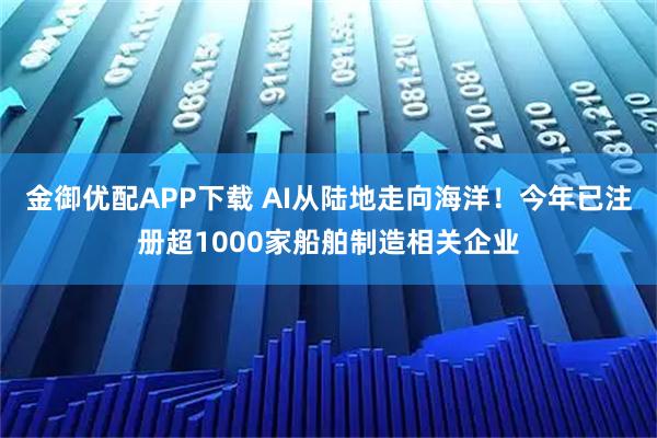 金御优配APP下载 AI从陆地走向海洋！今年已注册超1000家船舶制造相关企业