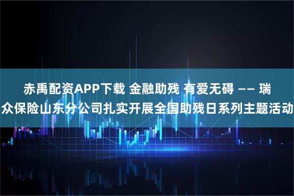 赤禹配资APP下载 金融助残 有爱无碍 —— 瑞众保险山东分公司扎实开展全国助残日系列主题活动