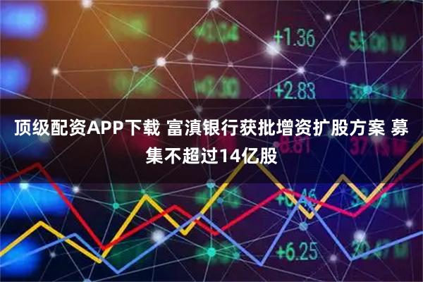 顶级配资APP下载 富滇银行获批增资扩股方案 募集不超过14亿股