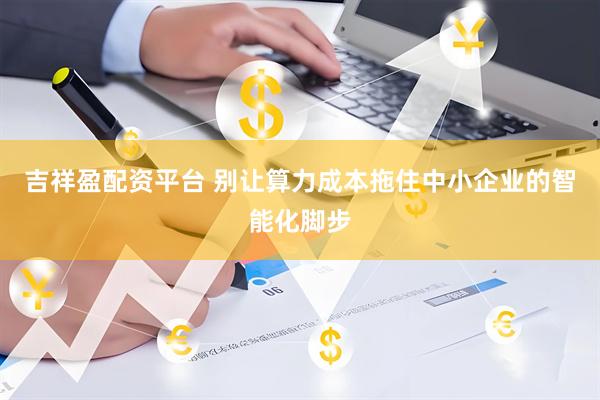 吉祥盈配资平台 别让算力成本拖住中小企业的智能化脚步