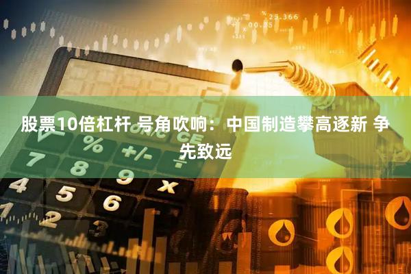 股票10倍杠杆 号角吹响:中国制造攀高逐新 争先致远