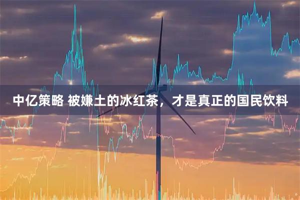 中亿策略 被嫌土的冰红茶，才是真正的国民饮料