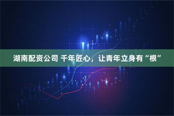 湖南配资公司 千年匠心，让青年立身有“根”