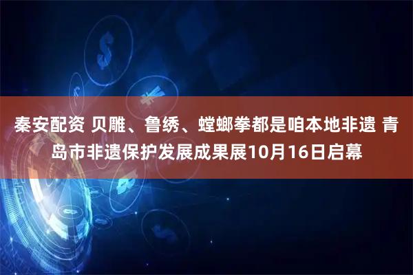 秦安配资 贝雕、鲁绣、螳螂拳都是咱本地非遗 青岛市非遗保护发展成果展10月16日启幕