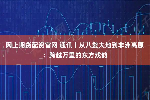 网上期货配资官网 通讯丨从八婺大地到非洲高原：跨越万里的东方戏韵